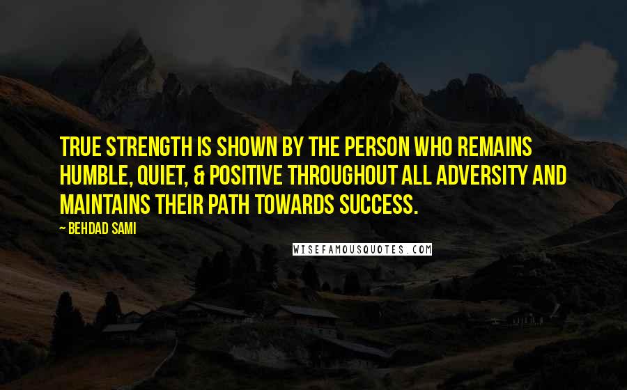 Behdad Sami Quotes: True strength is shown by the person who remains humble, quiet, & positive throughout all adversity and maintains their path towards success.