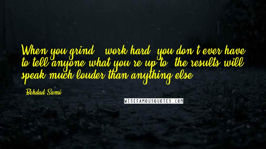 Behdad Sami Quotes: When you grind & work hard, you don't ever have to tell anyone what you're up to, the results will speak much louder than anything else.