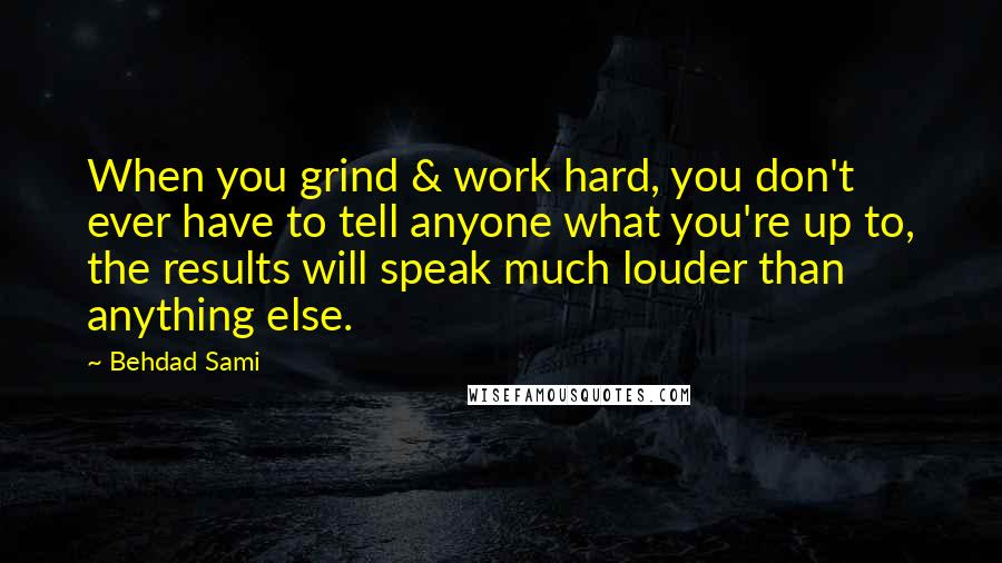 Behdad Sami Quotes: When you grind & work hard, you don't ever have to tell anyone what you're up to, the results will speak much louder than anything else.