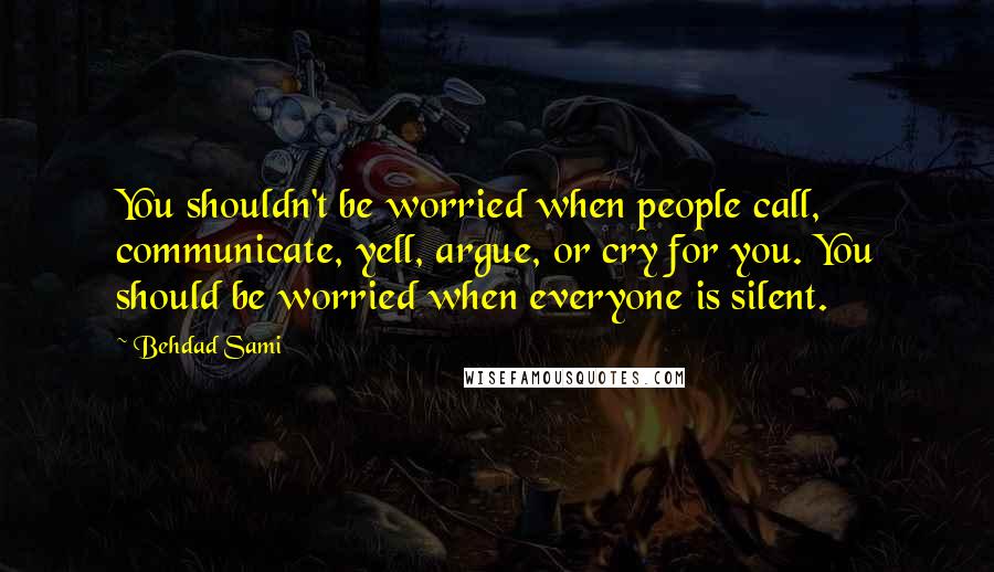 Behdad Sami Quotes: You shouldn't be worried when people call, communicate, yell, argue, or cry for you. You should be worried when everyone is silent.