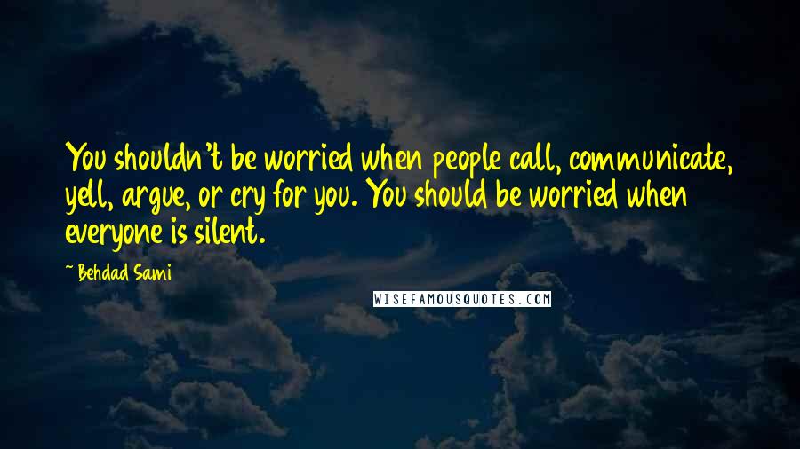 Behdad Sami Quotes: You shouldn't be worried when people call, communicate, yell, argue, or cry for you. You should be worried when everyone is silent.