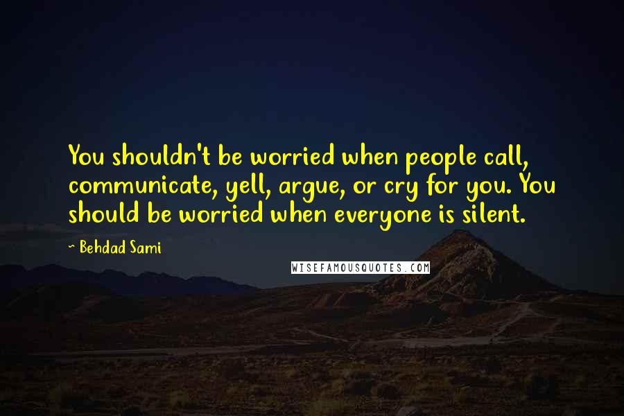 Behdad Sami Quotes: You shouldn't be worried when people call, communicate, yell, argue, or cry for you. You should be worried when everyone is silent.