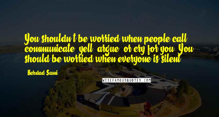 Behdad Sami Quotes: You shouldn't be worried when people call, communicate, yell, argue, or cry for you. You should be worried when everyone is silent.