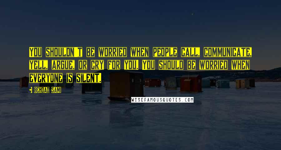Behdad Sami Quotes: You shouldn't be worried when people call, communicate, yell, argue, or cry for you. You should be worried when everyone is silent.