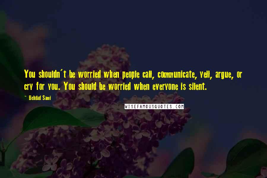 Behdad Sami Quotes: You shouldn't be worried when people call, communicate, yell, argue, or cry for you. You should be worried when everyone is silent.