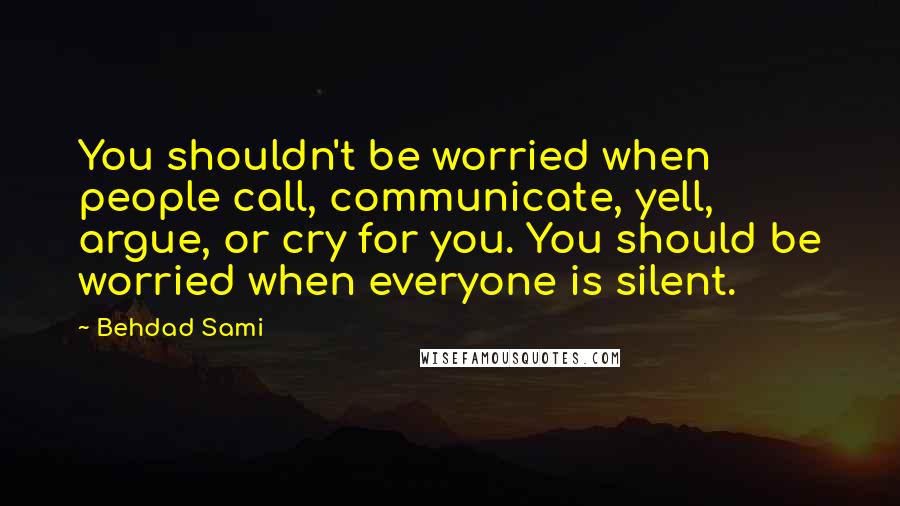 Behdad Sami Quotes: You shouldn't be worried when people call, communicate, yell, argue, or cry for you. You should be worried when everyone is silent.