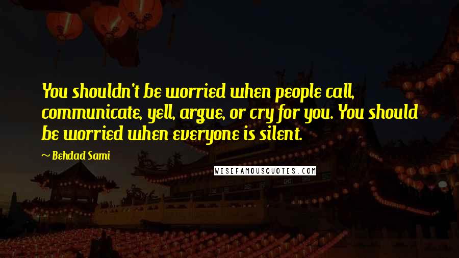 Behdad Sami Quotes: You shouldn't be worried when people call, communicate, yell, argue, or cry for you. You should be worried when everyone is silent.