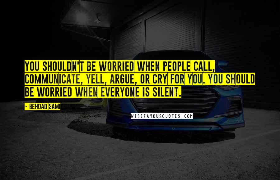 Behdad Sami Quotes: You shouldn't be worried when people call, communicate, yell, argue, or cry for you. You should be worried when everyone is silent.