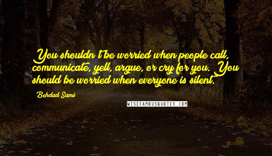 Behdad Sami Quotes: You shouldn't be worried when people call, communicate, yell, argue, or cry for you. You should be worried when everyone is silent.