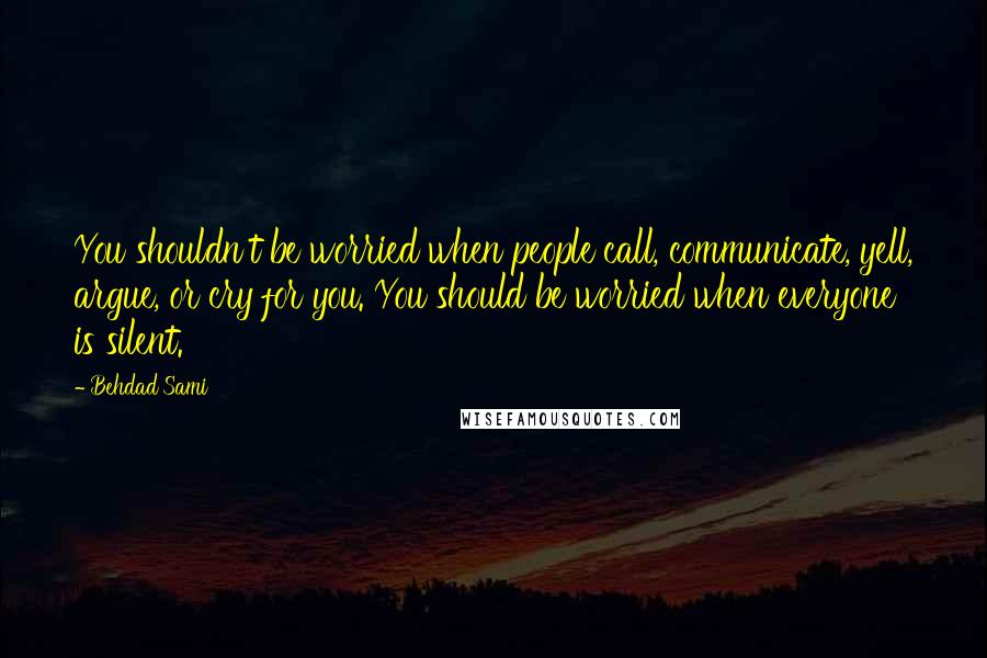 Behdad Sami Quotes: You shouldn't be worried when people call, communicate, yell, argue, or cry for you. You should be worried when everyone is silent.