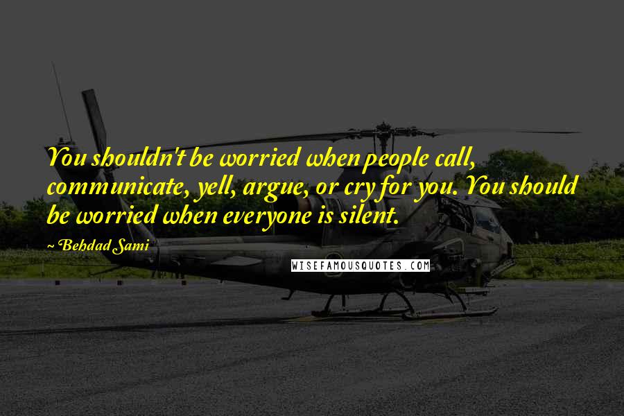 Behdad Sami Quotes: You shouldn't be worried when people call, communicate, yell, argue, or cry for you. You should be worried when everyone is silent.