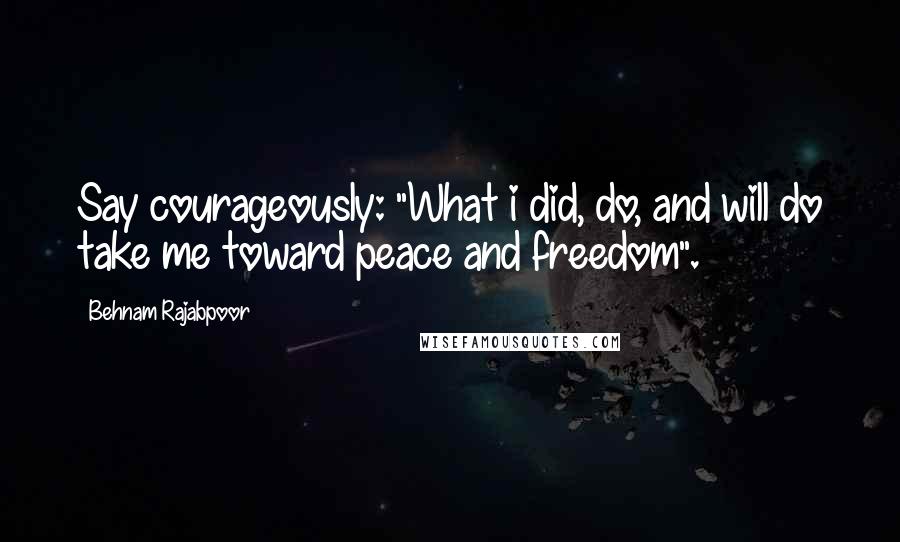 Behnam Rajabpoor Quotes: Say courageously: "What i did, do, and will do take me toward peace and freedom".