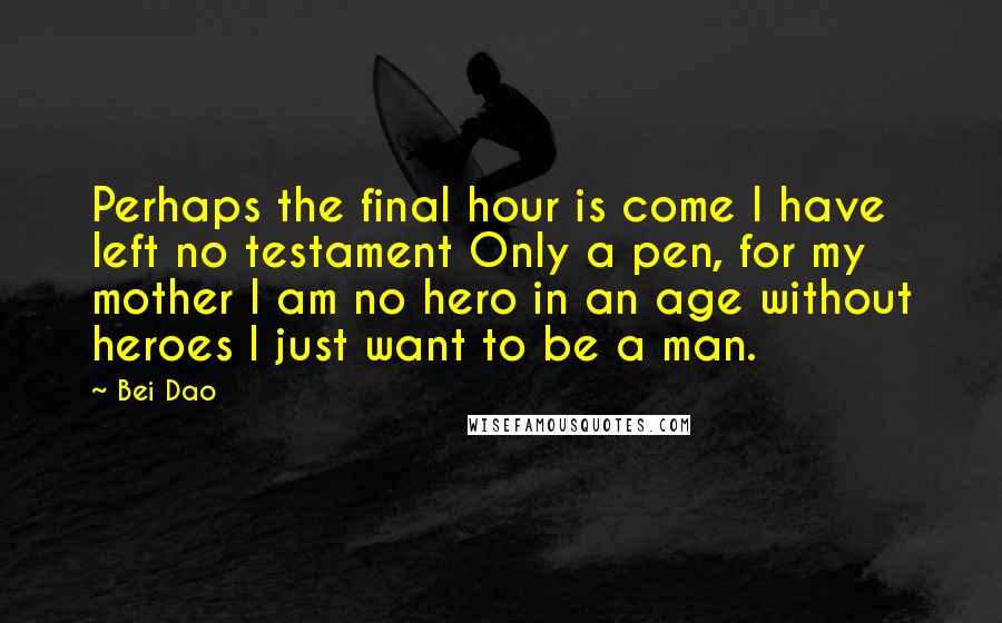 Bei Dao Quotes: Perhaps the final hour is come I have left no testament Only a pen, for my mother I am no hero in an age without heroes I just want to be a man.
