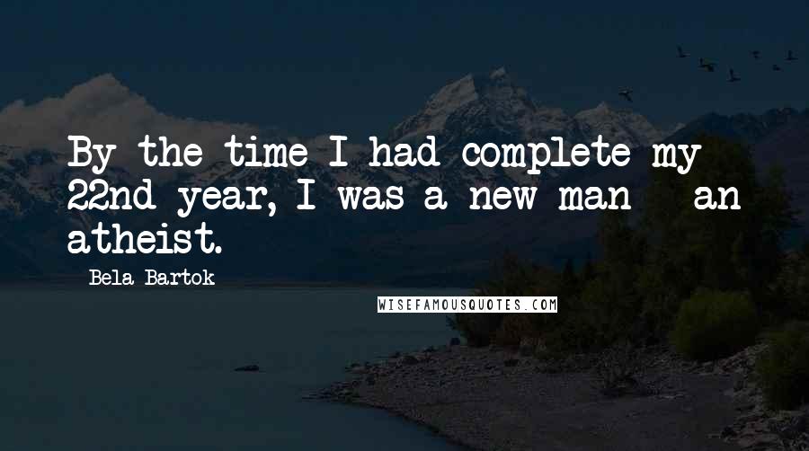 Bela Bartok Quotes: By the time I had complete my 22nd year, I was a new man - an atheist.