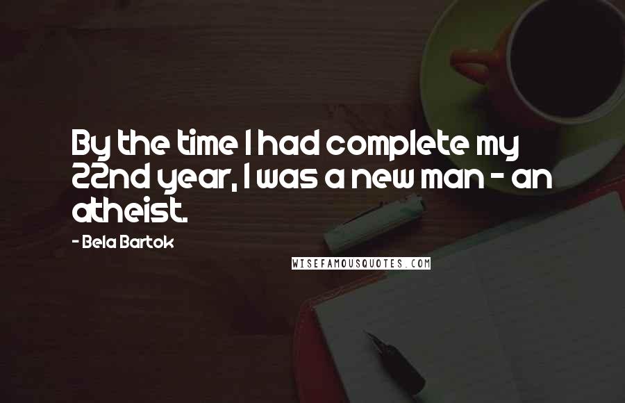 Bela Bartok Quotes: By the time I had complete my 22nd year, I was a new man - an atheist.