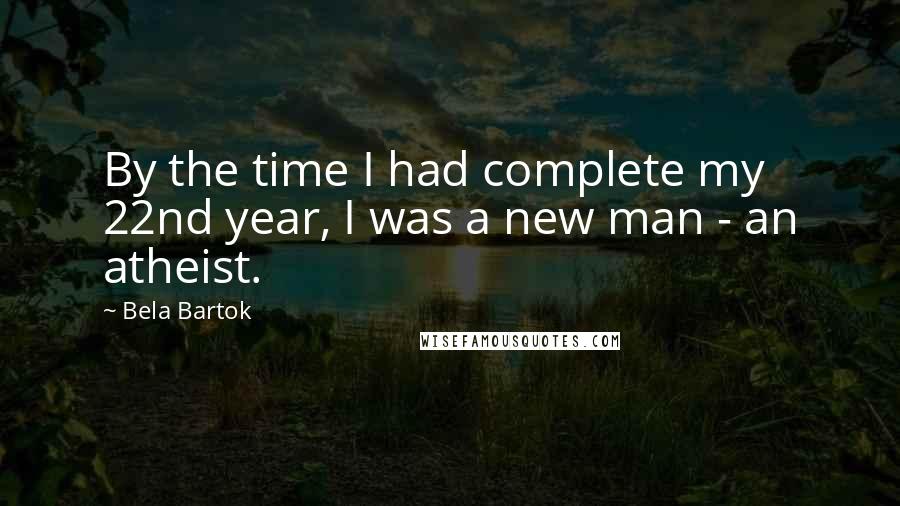 Bela Bartok Quotes: By the time I had complete my 22nd year, I was a new man - an atheist.