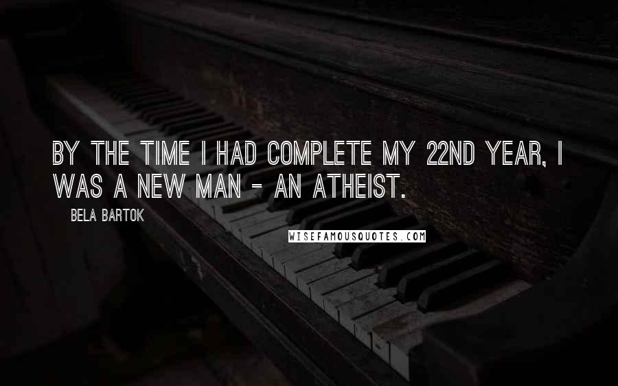 Bela Bartok Quotes: By the time I had complete my 22nd year, I was a new man - an atheist.