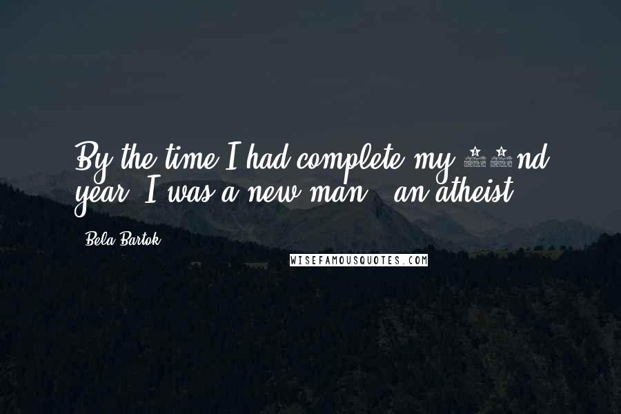 Bela Bartok Quotes: By the time I had complete my 22nd year, I was a new man - an atheist.