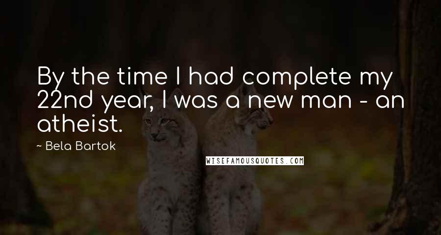 Bela Bartok Quotes: By the time I had complete my 22nd year, I was a new man - an atheist.