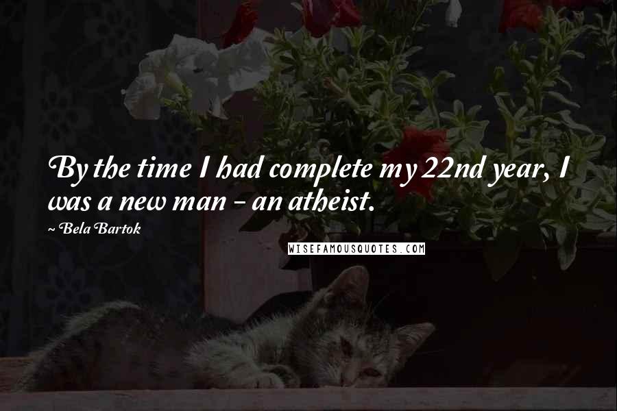 Bela Bartok Quotes: By the time I had complete my 22nd year, I was a new man - an atheist.