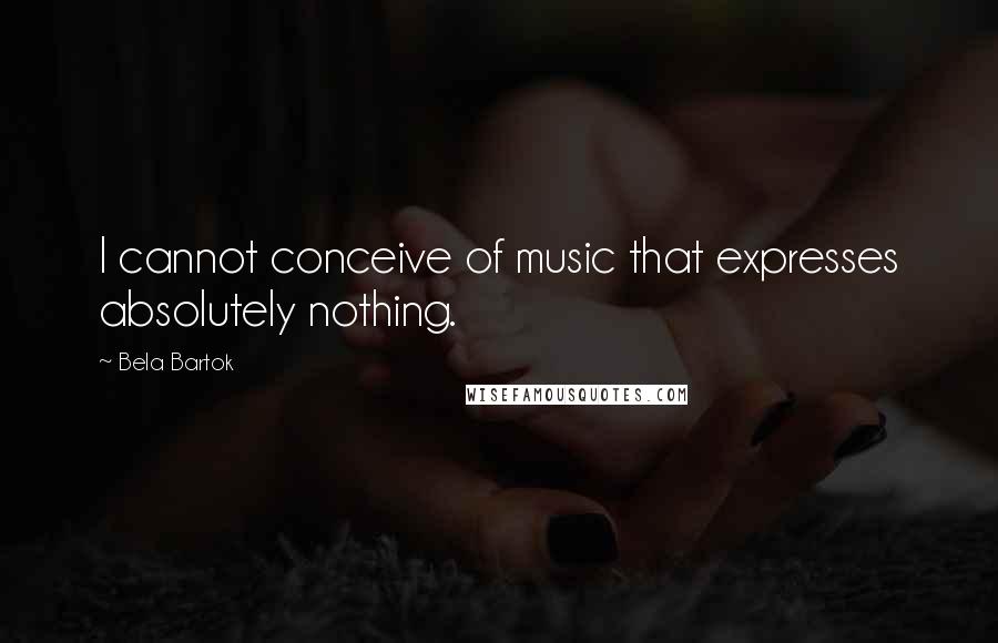 Bela Bartok Quotes: I cannot conceive of music that expresses absolutely nothing.