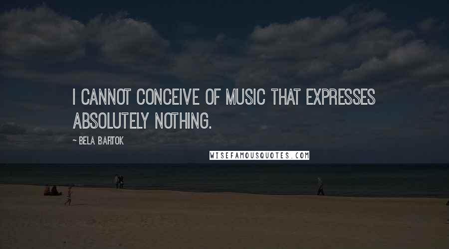 Bela Bartok Quotes: I cannot conceive of music that expresses absolutely nothing.