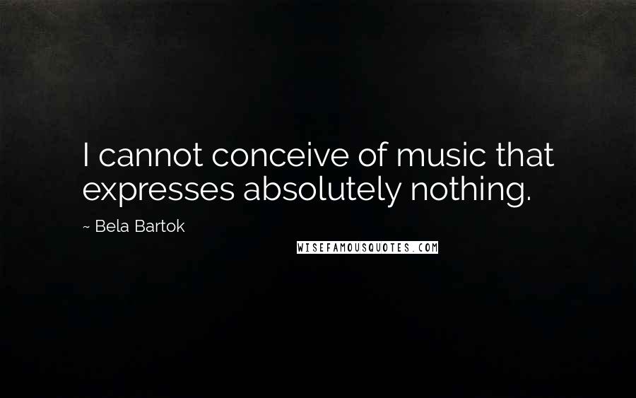 Bela Bartok Quotes: I cannot conceive of music that expresses absolutely nothing.