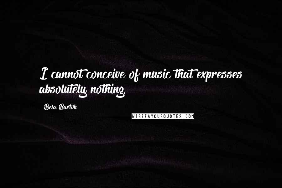 Bela Bartok Quotes: I cannot conceive of music that expresses absolutely nothing.