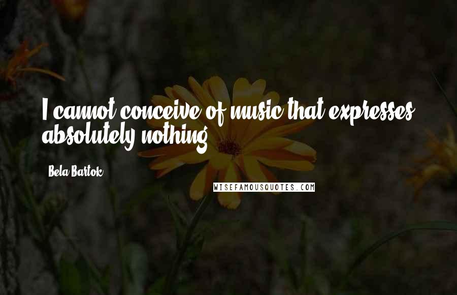 Bela Bartok Quotes: I cannot conceive of music that expresses absolutely nothing.