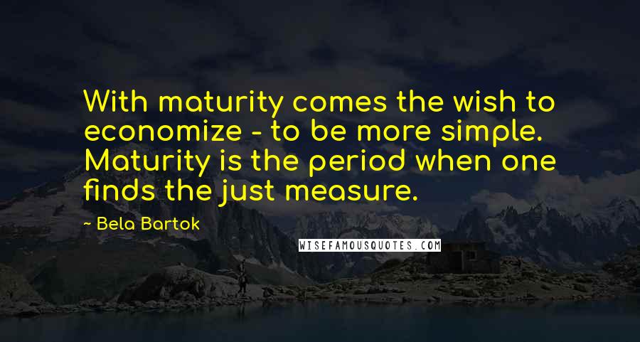 Bela Bartok Quotes: With maturity comes the wish to economize - to be more simple. Maturity is the period when one finds the just measure.