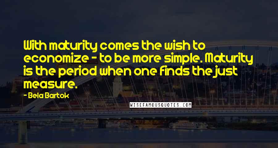 Bela Bartok Quotes: With maturity comes the wish to economize - to be more simple. Maturity is the period when one finds the just measure.