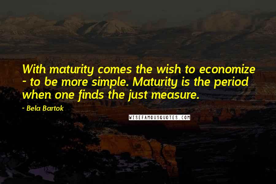 Bela Bartok Quotes: With maturity comes the wish to economize - to be more simple. Maturity is the period when one finds the just measure.