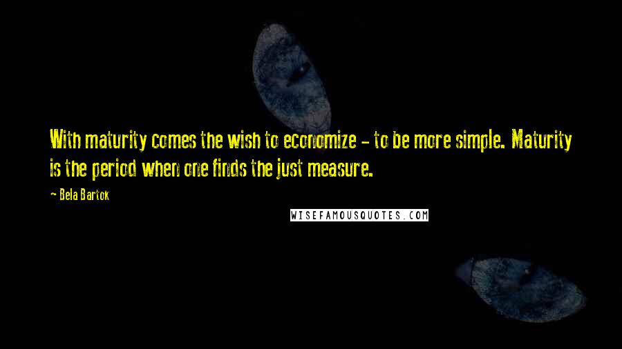 Bela Bartok Quotes: With maturity comes the wish to economize - to be more simple. Maturity is the period when one finds the just measure.