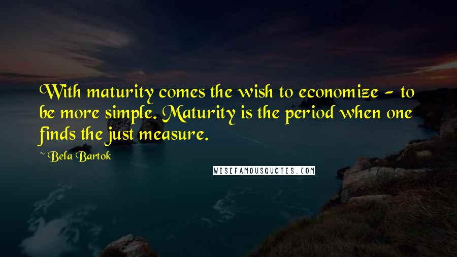 Bela Bartok Quotes: With maturity comes the wish to economize - to be more simple. Maturity is the period when one finds the just measure.