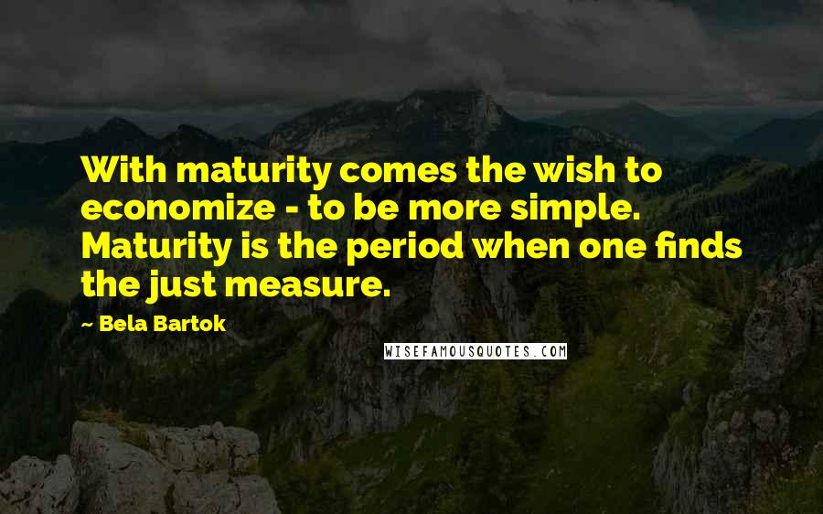 Bela Bartok Quotes: With maturity comes the wish to economize - to be more simple. Maturity is the period when one finds the just measure.