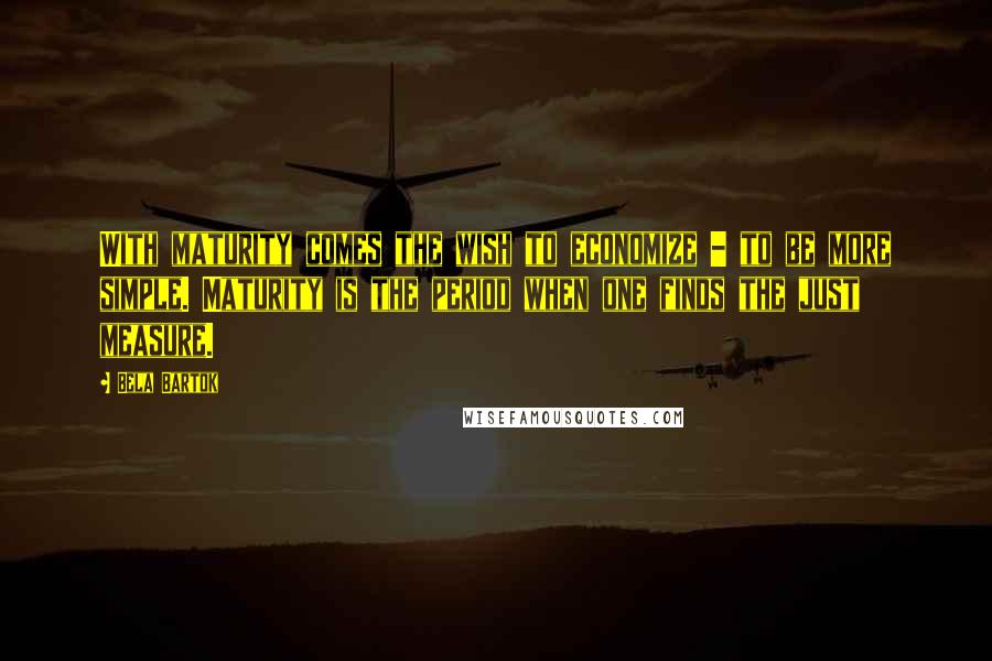 Bela Bartok Quotes: With maturity comes the wish to economize - to be more simple. Maturity is the period when one finds the just measure.