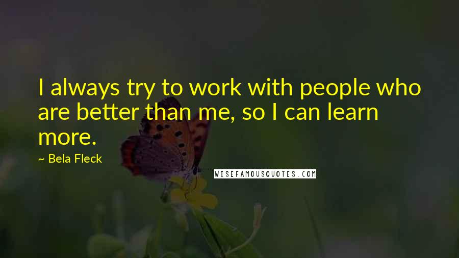 Bela Fleck Quotes: I always try to work with people who are better than me, so I can learn more.