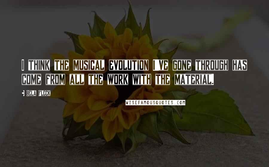 Bela Fleck Quotes: I think the musical evolution I've gone through has come from all the work with the material.