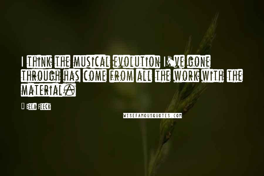 Bela Fleck Quotes: I think the musical evolution I've gone through has come from all the work with the material.