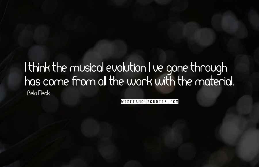 Bela Fleck Quotes: I think the musical evolution I've gone through has come from all the work with the material.
