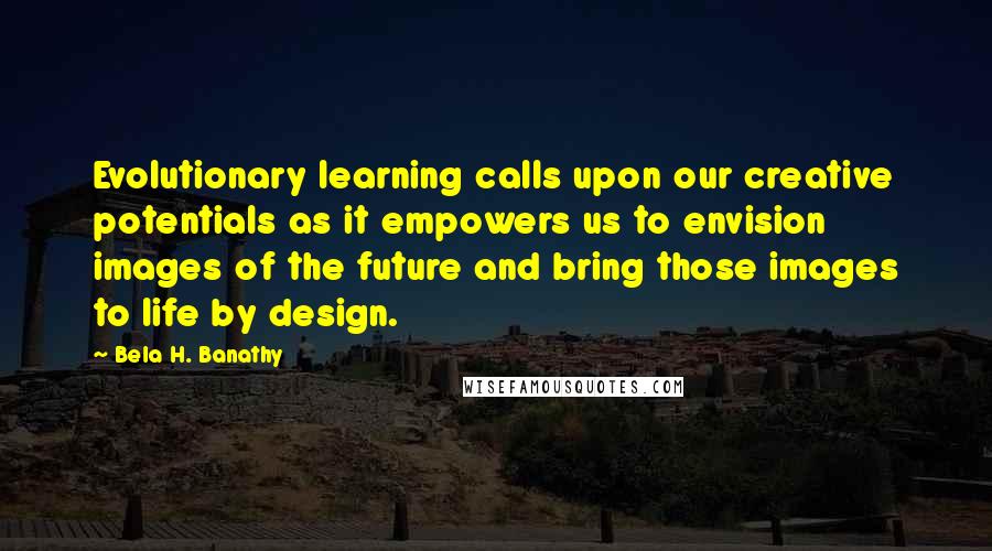 Bela H. Banathy Quotes: Evolutionary learning calls upon our creative potentials as it empowers us to envision images of the future and bring those images to life by design.