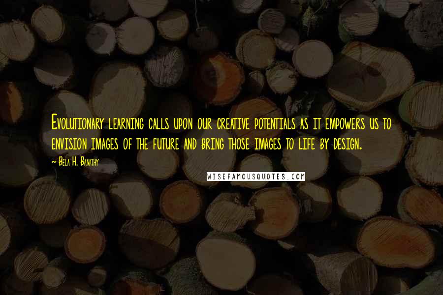 Bela H. Banathy Quotes: Evolutionary learning calls upon our creative potentials as it empowers us to envision images of the future and bring those images to life by design.