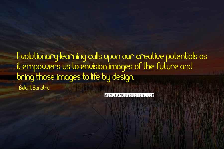 Bela H. Banathy Quotes: Evolutionary learning calls upon our creative potentials as it empowers us to envision images of the future and bring those images to life by design.