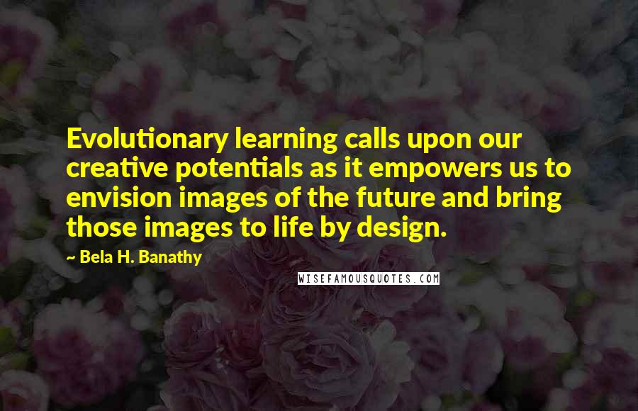 Bela H. Banathy Quotes: Evolutionary learning calls upon our creative potentials as it empowers us to envision images of the future and bring those images to life by design.