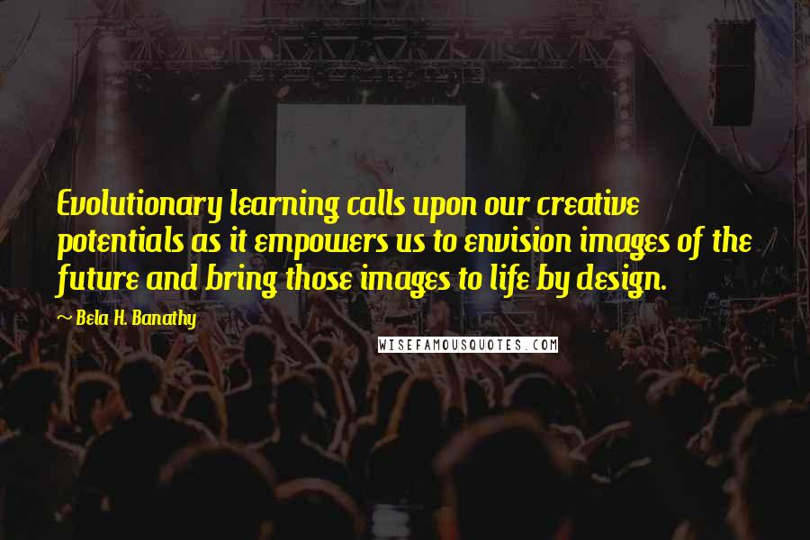 Bela H. Banathy Quotes: Evolutionary learning calls upon our creative potentials as it empowers us to envision images of the future and bring those images to life by design.