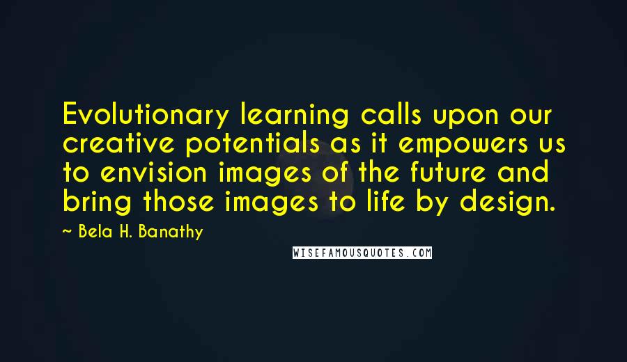 Bela H. Banathy Quotes: Evolutionary learning calls upon our creative potentials as it empowers us to envision images of the future and bring those images to life by design.