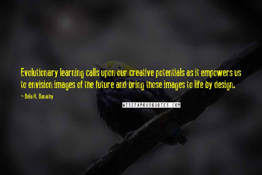 Bela H. Banathy Quotes: Evolutionary learning calls upon our creative potentials as it empowers us to envision images of the future and bring those images to life by design.