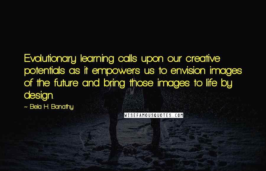 Bela H. Banathy Quotes: Evolutionary learning calls upon our creative potentials as it empowers us to envision images of the future and bring those images to life by design.