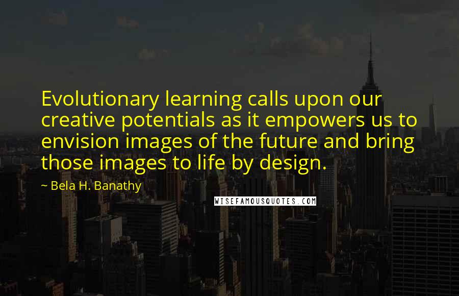 Bela H. Banathy Quotes: Evolutionary learning calls upon our creative potentials as it empowers us to envision images of the future and bring those images to life by design.