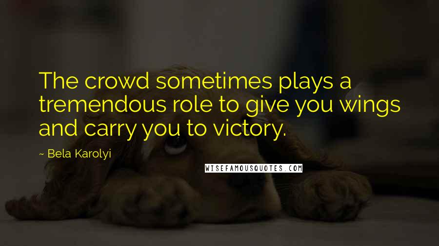 Bela Karolyi Quotes: The crowd sometimes plays a tremendous role to give you wings and carry you to victory.